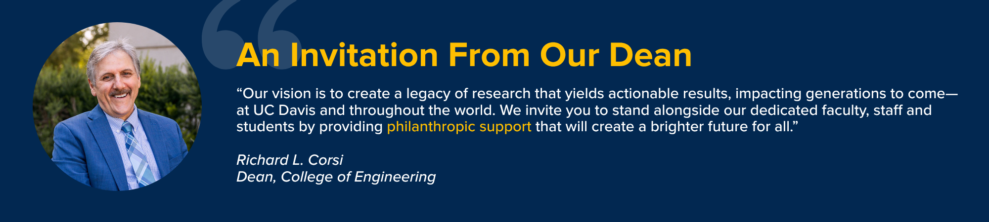 “Our vision is to create a legacy of research that yields actionable results, impacting generations to come—at UC Davis and throughout the world. We invite you to stand alongside our dedicated faculty, staff and students by providing philanthropic support that will create a brighter future for all.” Richard L. Corsi Dean, College of Engineering